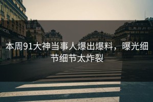 本周91大神当事人爆出爆料，曝光细节细节太炸裂
