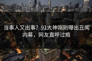 当事人又出事？91大神刚刚曝出丑闻内幕，网友直呼过瘾
