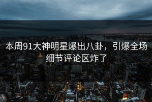 本周91大神明星爆出八卦，引爆全场细节评论区炸了
