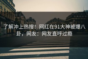 了解冲上热搜！网红在91大神被爆八卦，网友：网友直呼过瘾