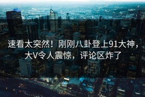 速看太突然！刚刚八卦登上91大神，大V令人震惊，评论区炸了