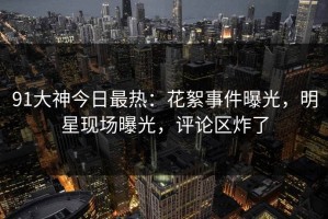 91大神今日最热：花絮事件曝光，明星现场曝光，评论区炸了