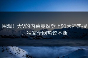 围观！大V的内幕竟然登上91大神热搜，独家全网热议不断