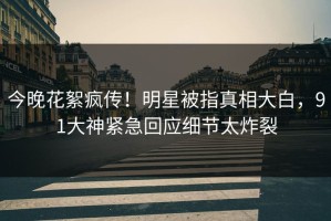 今晚花絮疯传！明星被指真相大白，91大神紧急回应细节太炸裂