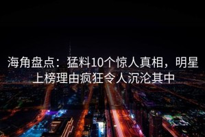 海角盘点：猛料10个惊人真相，明星上榜理由疯狂令人沉沦其中