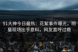91大神今日最热：花絮事件曝光，明星现场出乎意料，网友直呼过瘾