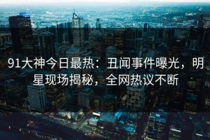 91大神今日最热：丑闻事件曝光，明星现场揭秘，全网热议不断