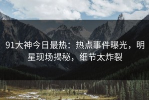 91大神今日最热：热点事件曝光，明星现场揭秘，细节太炸裂