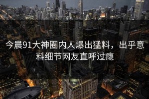 今晨91大神圈内人爆出猛料，出乎意料细节网友直呼过瘾