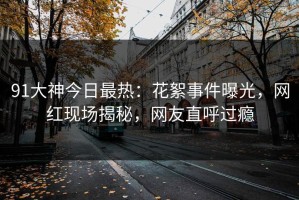 91大神今日最热：花絮事件曝光，网红现场揭秘，网友直呼过瘾