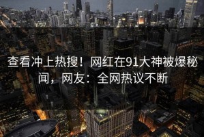 查看冲上热搜！网红在91大神被爆秘闻，网友：全网热议不断