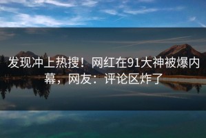 发现冲上热搜！网红在91大神被爆内幕，网友：评论区炸了