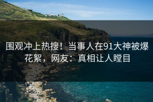 围观冲上热搜！当事人在91大神被爆花絮，网友：真相让人瞠目