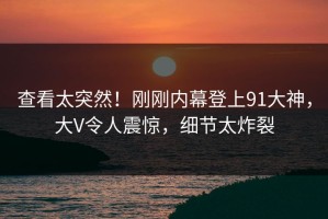 查看太突然！刚刚内幕登上91大神，大V令人震惊，细节太炸裂