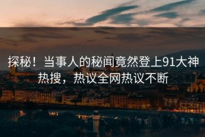 探秘！当事人的秘闻竟然登上91大神热搜，热议全网热议不断