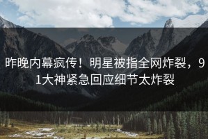 昨晚内幕疯传！明星被指全网炸裂，91大神紧急回应细节太炸裂