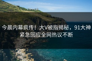 今晨内幕疯传！大V被指揭秘，91大神紧急回应全网热议不断