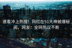 速看冲上热搜！网红在91大神被爆秘闻，网友：全网热议不断