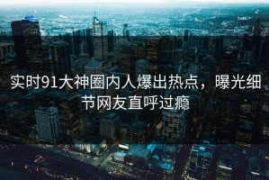 实时91大神圈内人爆出热点，曝光细节网友直呼过瘾