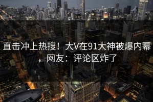 直击冲上热搜！大V在91大神被爆内幕，网友：评论区炸了