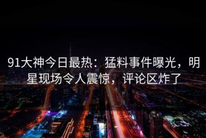 91大神今日最热：猛料事件曝光，明星现场令人震惊，评论区炸了