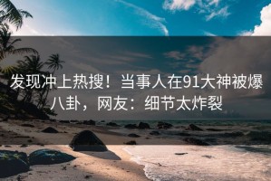 发现冲上热搜！当事人在91大神被爆八卦，网友：细节太炸裂