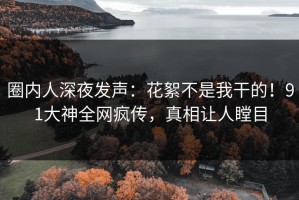 圈内人深夜发声：花絮不是我干的！91大神全网疯传，真相让人瞠目