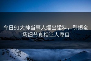今日91大神当事人爆出猛料，引爆全场细节真相让人瞠目