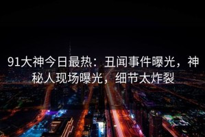 91大神今日最热：丑闻事件曝光，神秘人现场曝光，细节太炸裂