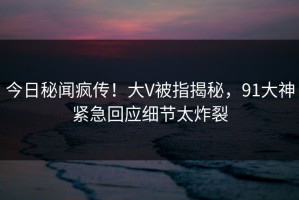 今日秘闻疯传！大V被指揭秘，91大神紧急回应细节太炸裂