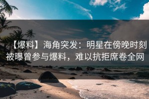 【爆料】海角突发：明星在傍晚时刻被曝曾参与爆料，难以抗拒席卷全网