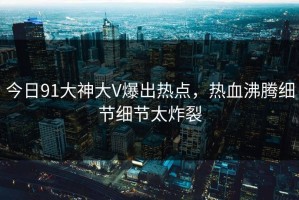 今日91大神大V爆出热点，热血沸腾细节细节太炸裂