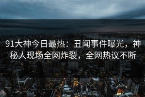 91大神今日最热：丑闻事件曝光，神秘人现场全网炸裂，全网热议不断