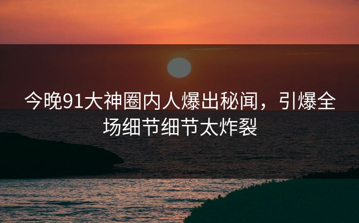 今晚91大神圈内人爆出秘闻，引爆全场细节细节太炸裂