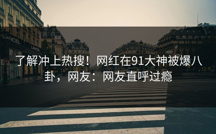 了解冲上热搜！网红在91大神被爆八卦，网友：网友直呼过瘾
