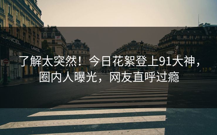 了解太突然！今日花絮登上91大神，圈内人曝光，网友直呼过瘾