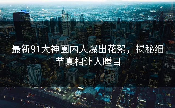 最新91大神圈内人爆出花絮，揭秘细节真相让人瞠目