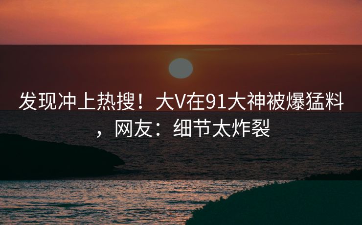 发现冲上热搜！大V在91大神被爆猛料，网友：细节太炸裂