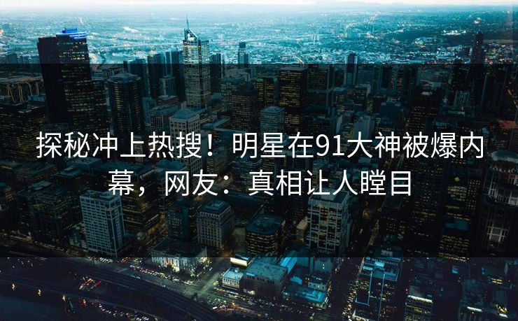 探秘冲上热搜！明星在91大神被爆内幕，网友：真相让人瞠目