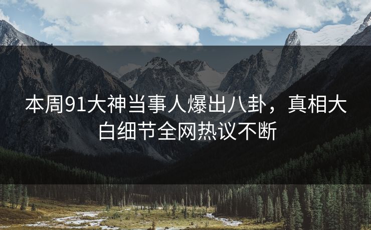 本周91大神当事人爆出八卦，真相大白细节全网热议不断