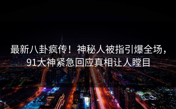 最新八卦疯传！神秘人被指引爆全场，91大神紧急回应真相让人瞠目