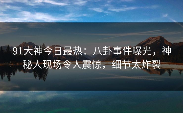 91大神今日最热：八卦事件曝光，神秘人现场令人震惊，细节太炸裂