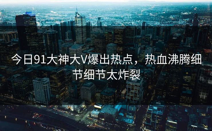 今日91大神大V爆出热点，热血沸腾细节细节太炸裂
