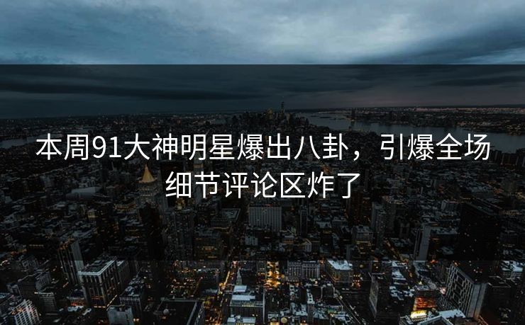 本周91大神明星爆出八卦，引爆全场细节评论区炸了