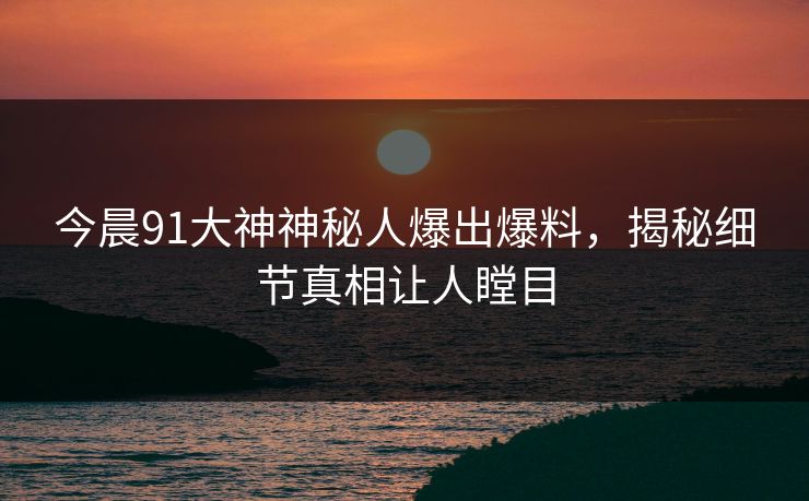 今晨91大神神秘人爆出爆料，揭秘细节真相让人瞠目