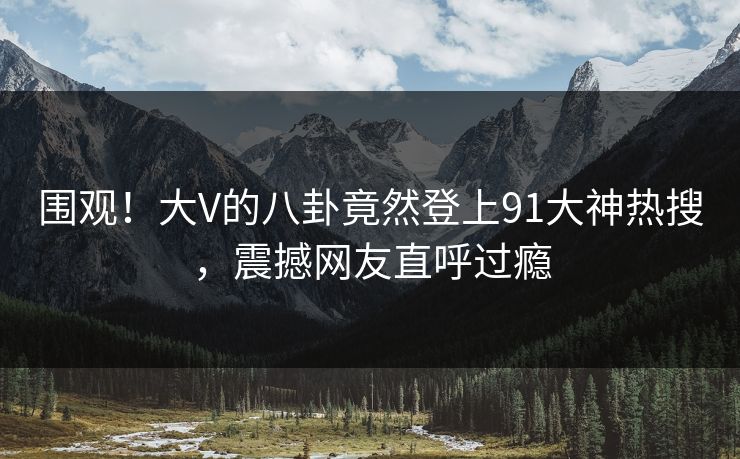 围观！大V的八卦竟然登上91大神热搜，震撼网友直呼过瘾