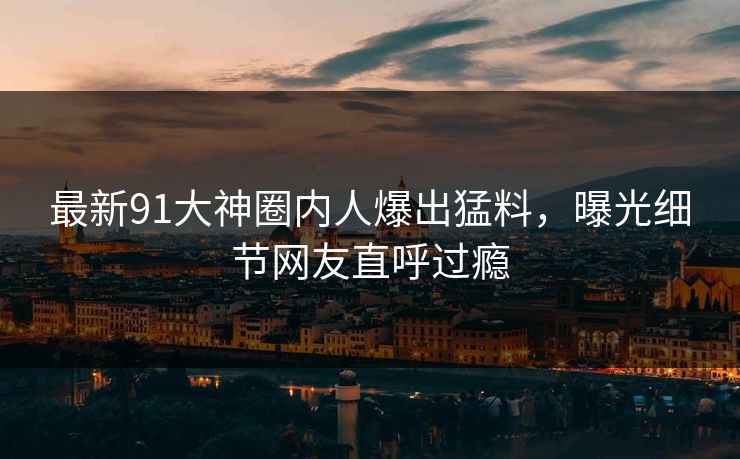 最新91大神圈内人爆出猛料，曝光细节网友直呼过瘾