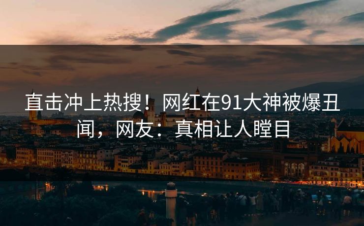 直击冲上热搜！网红在91大神被爆丑闻，网友：真相让人瞠目