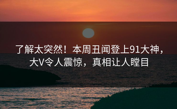 了解太突然！本周丑闻登上91大神，大V令人震惊，真相让人瞠目