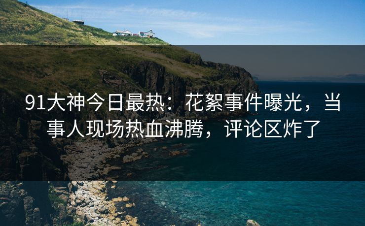 91大神今日最热：花絮事件曝光，当事人现场热血沸腾，评论区炸了